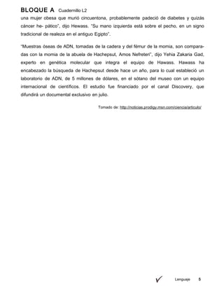 Lenguaje 5
BLOQUE A Cuadernillo L2
9ºuna mujer obesa que murió cincuentona, probablemente padeció de diabetes y quizás
cáncer he- pático”, dijo Hewass. “Su mano izquierda está sobre el pecho, en un signo
tradicional de realeza en el antiguo Egipto”.
“Muestras óseas de ADN, tomadas de la cadera y del fémur de la momia, son compara-
das con la momia de la abuela de Hachepsut, Amos Nefreteri”, dijo Yehia Zakaria Gad,
experto en genética molecular que integra el equipo de Hawass. Hawass ha
encabezado la búsqueda de Hachepsut desde hace un año, para lo cual estableció un
laboratorio de ADN, de 5 millones de dólares, en el sótano del museo con un equipo
internacional de científicos. El estudio fue financiado por el canal Discovery, que
difundirá un documental exclusivo en julio.
Tomado de: http://noticias.prodigy.msn.com/ciencia/articulo/
 
