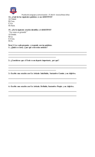Prueba de Lenguaje y comunicación – 3° año B – Jessica Bravo Ulloa
14.- ¿Cuál de las siguientes palabras es un ADJETIVO?
A) Ciudad.
B) Casa.
C) La.
D) Sucia.
15.- ¿En la siguiente oración identifica el ADJETIVO?
“La casa es grande”
A) Grande.
B) La.
C) Casa.
D) Es.
Ítem 2: Lee cada pregunta y responde con tus palabras.
1.- ¿Quién es Jarry y por qué está enlas noticias?
____________________________________________________________________________________
____________________________________________________________________________________
___________________________________________________
2.- ¿Consideras que el Tenis es un deporte importante, por qué?
____________________________________________________________________________________
____________________________________________________________________________________
___________________________________________________
3.- Escribe una oración con Un Artículo Indefinido, Sustantivo Común y un Adjetivo.
_________________________________________________________________________
_________________________________________________________________________
4.- Escribe una oración con Un Artículo Definido, Sustantivo Propio y un Adjetivo.
_________________________________________________________________________
_________________________________________________________________________
 