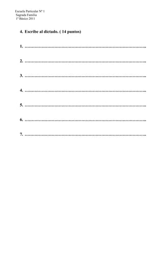 Escuela Particular Nº 1
Sagrada Familia
1º Básico 2011
4. Escribe al dictado. ( 14 puntos)
1. …………………………………………………………………………..
2. …………………………………………………………………………..
3. …………………………………………………………………………..
4. …………………………………………………………………………..
5. …………………………………………………………………………..
6. …………………………………………………………………………..
7. …………………………………………………………………………..
 