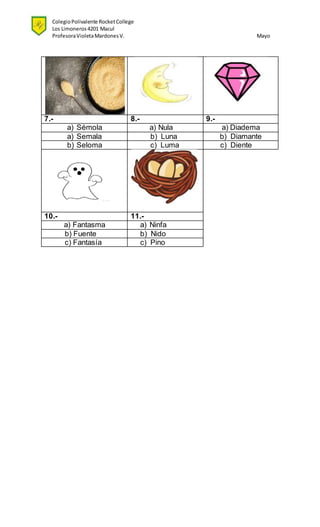 ColegioPolivalente RocketCollege
Los Limoneros4201 Macul
ProfesoraVioletaMardonesV. Mayo
7.- 8.- 9.-
a) Sémola a) Nula a) Diadema
a) Semala b) Luna b) Diamante
b) Seloma c) Luma c) Diente
10.- 11.-
a) Fantasma a) Ninfa
b) Fuente b) Nido
c) Fantasía c) Pino
 