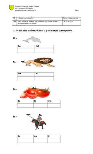 ColegioPolivalente RocketCollege
Los Limoneros4201 Macul
ProfesoraVioletaMardonesV. Mayo
AO Indicador de evaluación Número de preguntas
OA4 Leen sílabas y palabras que contienen una o más vocales y
las consonantes en estudio
12-13-14-15-16
II.- Ordena las silabasy forma la palabraque corresponda.
12.-
fin del
13.-
ón le
14.-
te to ma
15.-
te ne ji
 