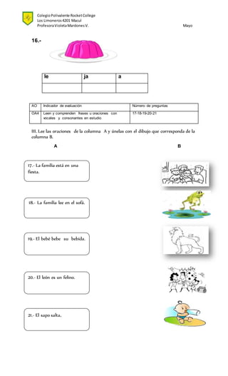 ColegioPolivalente RocketCollege
Los Limoneros4201 Macul
ProfesoraVioletaMardonesV. Mayo
16.-
le ja a
AO Indicador de evaluación Número de preguntas
OA4 Leen y comprenden frases u oraciones con
vocales y consonantes en estudio
17-18-19-20-21
III. Lee las oraciones de la columna A y únelas con el dibujo que corresponda de la
columna B.
A B
19.- El bebé bebe su bebida.
17.- La familia está en una
fiesta.
18.- La familia lee en el sofá.
20.- El león es un felino.
21.- El sapo salta.
 
