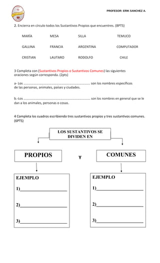 PROFESOR: ERIK SANCHEZ A.
2. Encierra en círculo todos los Sustantivos Propios que encuentres. (8PTS)
MARÍA MESA SILLA TEMUCO
GALLINA FRANCIA ARGENTINA COMPUTADOR
CRISTIAN LAUTARO RODOLFO CHILE
3 Completa con (Sustantivos Propios o Sustantivos Comunes) las siguientes
oraciones según corresponda. (2pts)
a- Los ……………………………………………………………………. son los nombres específicos
de las personas, animales, países y ciudades.
b.-Los ………………………………………………………………………. son los nombres en general que se le
dan a los animales, personas o cosas.
4 Completa los cuadros escribiendo tres sustantivos propios y tres sustantivos comunes.
(6PTS)
Y
LOS SUSTANTIVOS SE
DIVIDEN EN
COMUNESPROPIOS
EJEMPLO
1)____________________
2)____________________
3)____________________
EJEMPLO
1)____________________
2)____________________
3)____________________
 