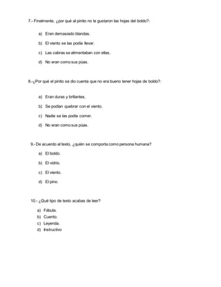 7.- Finalmente, ¿por qué al pinito no le gustaron las hojas del boldo?:
a) Eran demasiado blandas.
b) El viento se las podía llevar.
c) Las cabras se alimentaban con ellas.
d) No eran como sus púas.
8.-¿Por qué el pinito se dio cuenta que no era bueno tener hojas de boldo?:
a) Eran duras y brillantes.
b) Se podían quebrar con el viento.
c) Nadie se las podía comer.
d) No eran como sus púas.
9.-De acuerdo al texto, ¿quién se comporta como persona humana?
a) El boldo.
b) El vidrio.
c) El viento.
d) El pino.
10.- ¿Qué tipo de texto acabas de leer?
a) Fábula.
b) Cuento.
c) Leyenda.
d) Instructivo
 