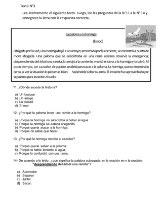 Texto N°3
Lee atentamente el siguiente texto. Luego, lee las preguntas de la N°11 a la N° 14 y
ennegrece la letra con la respuesta correcta.
11. ¿Dónde sucede la historia?
a) Un bosque
b) Un arroyo
c) La ciudad
d) El mar.
12. ¿Por qué la paloma lanza una ramita a la hormiga?
a) Porque la hormiga no alcanzaba a beber el agua
c) Porque la hormiga se estaba ahogando.
b) Porque quería atacar a la hormiga.
d) Porque no sabía qué hacer.
13. ¿Por qué la hormiga mordió al cazador?
a) Porque quería salvar a la paloma.
b) Porque la había lanzado al agua.
c) Porque lo confundió con una rama.
14- De acuerdo a lo leído. ¿qué significa la palabra subrayada en la oración en n la oración:
“desprendiendo del árbol una ramita”?
a) Acomodar
b) Separar
c) Juntar
d) Sacar.
Lapalomaylahormiga
(Esopo)
Obligadaporla sed,una hormigabajóa unarroyo;arrastradaporla corriente,seencontróa puntode
morir ahogada. Una paloma que se encontraba en una rama cercana observó la emergencia;
desprendiendodelárboluna ramita,la arrojóala corriente, montóencima a la hormigay la salvó.Al
poco tiempo, un cazador de pájarossealistóparacazaralapaloma.Lahormiga,queseencontraba
cerca,alverlasituaciónlopicóeneltalón haciéndolesoltarsuarma.Elinstantefueaprovechadopor
lapalomaparalevantarelvuelo.
 