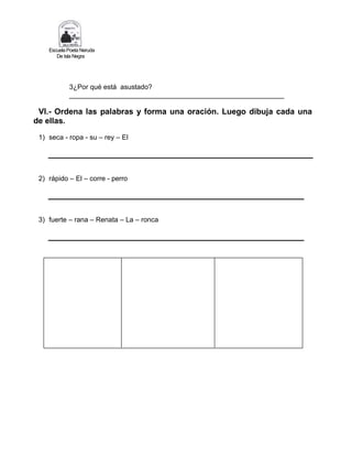 Escuela Poeta Neruda
De Isla Negra
3¿Por qué está asustado?
________________________________________________________
VI.- Ordena las palabras y forma una oración. Luego dibuja cada una
de ellas.
1) seca - ropa - su – rey – El
2) rápido – El – corre - perro
3) fuerte – rana – Renata – La – ronca
 