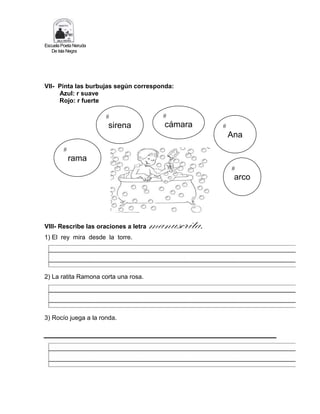 Escuela Poeta Neruda
De Isla Negra
VII- Pinta las burbujas según corresponda:
Azul: r suave
Rojo: r fuerte
VIII- Rescribe las oraciones a letra manuscrita.
1) El rey mira desde la torre.
2) La ratita Ramona corta una rosa.
3) Rocío juega a la ronda.
#
rama
#
sirena #
Ana
#
cámara
#
arco
 