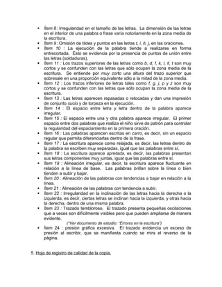    Ítem 8 : Irregularidad en el tamaño de las letras. La dimensión de las letras
       en el interior de una palabra o frase varía notoriamente en la zona media de
       la escritura.
      Ítem 9 : Omisión de tildes y puntos en las letras t, i, ñ, j, en las oraciones.
      Ítem 10 : La ejecución de la palabra tiende a realizarse en forma
       entrecortada. Esto se evidencia por la presencia de puntos de unión entre
       las letras (soldaduras).
      Ítem 11 : Los trazos superiores de las letras como b, d, f, k, l, ll, t son muy
       cortos y se confunden con las letras que sólo ocupan la zona media de la
       escritura. Se entiende por muy corto una altura del trazo superior que
       sobresale en una proporción equivalente sólo a la mitad de la zona media.
      Ítem 12 : Los trazos inferiores de letras tales como f, g, j, p y z son muy
       cortos y se confunden con las letras que sólo ocupan la zona media de la
       escritura.
      Ítem 13 : Las letras aparecen repasadas o retocadas y dan una impresión
       de conjunto sucio y de torpeza en la ejecución.
      Ítem 14 : El espacio entre letra y letra dentro de la palabra aparece
       irregular.
      Ítem 15 : El espacio entre una y otra palabra aparece irregular. El primer
       espacio entre dos palabras que realiza el niño sirve de patrón para controlar
       la regularidad del espaciamiento en la primera oración.
      Ítem 16 : Las palabras aparecen escritas en carro, es decir, sin un espacio
       regular que permita diferenciarlas dentro de la frase.
      Ítem 17 : La escritura aparece como relajada, es decir, las letras dentro de
       la palabra se escriben muy separadas, igual que las palabras entre sí.
      Ítem 18 : La escritura aparece apretada, es decir, las palabras presentan
       sus letras componentes muy juntas, igual que las palabras entre sí.
      Ítem 19 : Alineación irregular, es decir, la escritura aparece fluctuante en
       relación a la línea de base. Las palabras brillan sobre la línea o bien
       tienden a subir y bajar.
      Ítem 20 : Alineación de las palabras con tendencias a bajar en relación a la
       línea.
      Ítem 21 : Alineación de las palabras con tendencia a subir.
      Ítem 22 : Irregularidad en la inclinación de las letras hacia la derecha o la
       izquierda, es decir, ciertas letras se inclinan hacia la izquierda, y otras hacia
       la derecha, dentro de una misma palabra.
      Ítem 23 : Trazado tembloroso. El trazado presenta pequeñas oscilaciones
       que a veces son difícilmente visibles pero que pueden ampliarse de manera
       evidente.
                   (*Ver documento de estudio: “Errores en la escritura”)
      Ítem 24 : presión gráfica excesiva. El trazado evidencia un exceso de
       presión al escribir, que se manifiesta cuando se mira el reverso de la
       página.


5. Hoja de registro de calidad de la copia.
 