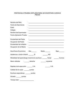 PROTOCOLO PRUEBA EXPLORATORIA DE ESCRITURA CURSIVA
                            P.E.E.C




Nombre del Niño            : ___________________________________________
Fecha de Nacimiento        : ___________________________________________
Edad                       : ___________________________________________
Colegio                    : ___________________________________________
Nombre del Examinador      : ___________________________________________
Fecha Aplicación Prueba : ___________________________________________

Escolaridad del Padre       : ___________________________________________
Ocupación del Padre        : ___________________________________________
Escolaridad de la Madre    : ___________________________________________
Ocupación de la Madre      : ___________________________________________

Nivel Socio Económico      : Alto ______       Medio ______           Bajo ______

Asistencia a Jardín Infantil : ______ Sí          ______ NO

Modalidad del aprendizaje inicial de la escritura: ______ Script    ______ Cursiva

Mano utilizada      : ______ derecha           ______ izquierda


Rapidez de la ejecución: ______ V.N.                  ______ V.R.

Calidad de la copia: ______ puntos

Escritura espontánea: ______ puntos

Dictado: ______ puntos

Tiempo total : _________________
 