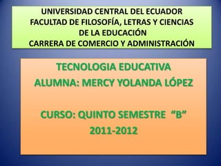 UNIVERSIDAD CENTRAL DEL ECUADOR
FACULTAD DE FILOSOFÍA, LETRAS Y CIENCIAS
           DE LA EDUCACIÓN
CARRERA DE COMERCIO Y ADMINISTRACIÓN

    TECNOLOGIA EDUCATIVA
 ALUMNA: MERCY YOLANDA LÓPEZ

  CURSO: QUINTO SEMESTRE “B”
           2011-2012
 