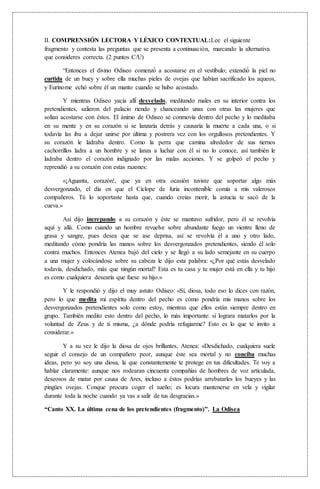 II. COMPRENSIÓN LECTORA Y LÉXICO CONTEXTUAL:Lee el siguiente
fragmento y contesta las preguntas que se presenta a continuación, marcando la alternativa
que consideres correcta. (2 puntos C/U)
“Entonces el divino Odiseo comenzó́ a acostarse en el vestíbulo; extendió́ la piel no
curtida de un buey y sobre ella muchas pieles de ovejas que habían sacrificado los aqueos,
y Eurínome echó sobre él un manto cuando se hubo acostado.
Y mientras Odiseo yacía allí́ desvelado, meditando males en su interior contra los
pretendientes, salieron del palacio riendo y chanceando unas con otras las mujeres que
solían acostarse con éstos. El ánimo de Odiseo se conmovía dentro del pecho y lo meditaba
en su mente y en su corazón si se lanzaría detrás y causaría la muerte a cada una, o si
todavía las iba a dejar unirse por última y postrera vez con los orgullosos pretendientes. Y
su corazón le ladraba dentro. Como la perra que camina alrededor de sus tiernos
cachorrillos ladra a un hombre y se lanza a luchar con él si no lo conoce, así también le
ladraba dentro el corazón indignado por las malas acciones. Y se golpeó el pecho y
reprendió a su corazón con estas razones:
«¡Aguanta, corazón!, que ya en otra ocasión tuviste que soportar algo más
desvergonzado, el día en que el Cíclope de furia incontenible comía a mis valerosos
compañeros. Tú lo soportaste hasta que, cuando creías morir, la astucia te sacó de la
cueva.»
Así dijo increpando a su corazón y éste se mantuvo sufridor, pero él se revolvía
aquí y allá. Como cuando un hombre revuelve sobre abundante fuego un vientre lleno de
grasa y sangre, pues desea que se ase deprisa, así se revolvía él a uno y otro lado,
meditando cómo pondría las manos sobre los desvergonzados pretendientes, siendo él solo
contra muchos. Entonces Atenea bajó del cielo y se llegó a su lado semejante en su cuerpo
a una mujer y colocándose sobre su cabeza le dijo esta palabra: «¿Por qué estás desvelado
todavía, desdichado, más que ningún mortal? Esta es tu casa y tu mujer está en ella y tu hijo
es como cualquiera desearía que fuese su hijo.»
Y le respondió y dijo el muy astuto Odiseo: «Sí, diosa, todo eso lo dices con razón,
pero lo que medita mi espíritu dentro del pecho es cómo pondría mis manos sobre los
desvergonzados pretendientes solo como estoy, mientras que ellos están siempre dentro en
grupo. También medito esto dentro del pecho, lo más importante: si lograra matarlos por la
voluntad de Zeus y de ti misma, ¿a dónde podría refugiarme? Esto es lo que te invito a
considerar.»
Y a su vez le dijo la diosa de ojos brillantes, Atenea: «Desdichado, cualquiera suele
seguir el consejo de un compañero peor, aunque éste sea mortal y no conciba muchas
ideas, pero yo soy una diosa, la que constantemente te protege en tus dificultades. Te voy a
hablar claramente: aunque nos rodearan cincuenta compañías de hombres de voz articulada,
deseosos de matar por causa de Ares, incluso a éstos podrías arrebatarles los bueyes y las
pingües ovejas. Conque procura coger el sueño; es locura mantenerse en vela y vigilar
durante toda la noche cuando ya vas a salir de tus desgracias.»
“Canto XX. La última cena de los pretendientes (fragmento)”. La Odisea
 