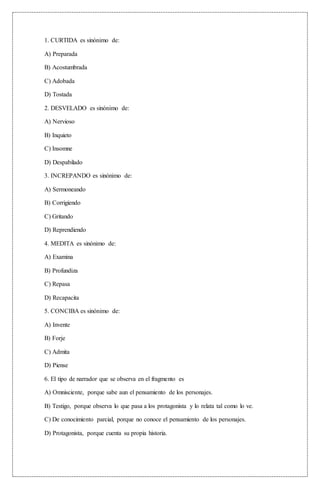 1. CURTIDA es sinónimo de:
A) Preparada
B) Acostumbrada
C) Adobada
D) Tostada
2. DESVELADO es sinónimo de:
A) Nervioso
B) Inquieto
C) Insomne
D) Despabilado
3. INCREPANDO es sinónimo de:
A) Sermoneando
B) Corrigiendo
C) Gritando
D) Reprendiendo
4. MEDITA es sinónimo de:
A) Examina
B) Profundiza
C) Repasa
D) Recapacita
5. CONCIBA es sinónimo de:
A) Invente
B) Forje
C) Admita
D) Piense
6. El tipo de narrador que se observa en el fragmento es
A) Omnisciente, porque sabe aun el pensamiento de los personajes.
B) Testigo, porque observa lo que pasa a los protagonista y lo relata tal como lo ve.
C) De conocimiento parcial, porque no conoce el pensamiento de los personajes.
D) Protagonista, porque cuenta su propia historia.
 
