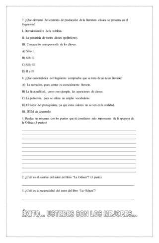 7. ¿Qué elemento del contexto de producción de la literatura clásica se presenta en el
fragmento?
I. Desvalorización de la nobleza.
II. La presencia de varios dioses (politeísmo).
III. Concepción antropomorfa de los dioses.
A) Sólo I
B) Sólo II
C) Sólo III
D) II y III
8. ¿Qué característica del fragmento comprueba que se trata de un texto literario?
A) La narración, pues contar es esencialmente literario.
B) La ficcionalidad, como por ejemplo, las apariciones de dioses.
C) La polisemia, pues se utiliza un amplio vocabulario.
D) El honor del protagonista, ya que estos valores no se ven en la realidad.
III. ÍTEM de desarrollo.
1. Realiza un resumen con los puntos que tú consideres más importantes de la epopeya de
la Odisea (5 puntos)
_________________________________________________________________________
_________________________________________________________________________
_________________________________________________________________________
_________________________________________________________________________
_________________________________________________________________________
_________________________________________________________________________
_________________________________________________________________________
_________________________________________________________________________
_________________________________________________________________________
_________________________________________________________________________
_________________________________________________________________________
2. ¿Cuál es el nombre del autor del libro “La Odisea”? (1 punto)
________________________________________________________________________
3. ¿Cuál es la nacionalidad del autor del libro “La Odisea”?
________________________________________________________________________
 