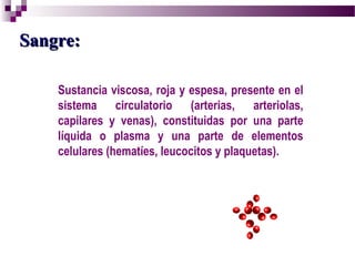 Sangre: Sustancia viscosa, roja y espesa, presente en el sistema circulatorio (arterias, arteriolas, capilares y venas), constituidas por una parte líquida o plasma y una parte de elementos celulares (hematíes, leucocitos y plaquetas). 