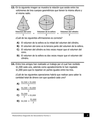 8
Matemática Segundo de Secundaria Forma 1
13.-En la siguiente imagen se muestra la relación que existe entre los
volúmenes de tres cuerpos geométricos que tienen la misma altura y
el mismo radio.
¿Cuál de las siguientes afirmaciones es correcta?
A) El volumen de la esfera es la mitad del volumen del cilindro.
B) El volumen del cono es la tercera parte del volumen de la esfera.
C) El volumen del cilindro es tres veces mayor que el volumen del
cono.
D) El volumen de la esfera es dos veces mayor que el volumen del
cilindro.
14.-Entre tres amigos han realizado un trabajo por el cual han recibido
$1,500 cada uno, además como agradecimiento le han regalado
$1,000 para que lo repartan en partes iguales entre los tres.
¿Cuál de las siguientes operaciones habría que realizar para saber la
cantidad total de dinero con que quedará cada uno?
A)
$1,500 + $1,000
3
B)
$1,500 − $1,000
3
C)
$1,500
3
+ $1,000
D) $1,500 +
$1,000
3
 