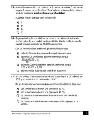 9
Matemática Segundo de Secundaria Forma 1
15.-Manuel ha construido una cisterna de 2 metros de ancho, 3 metros de
largo y 4 metros de profundidad. Para hallar el volumen de la cisterna
se debe multiplicar ancho x largo x profundidad.
¿Cuántos metros cúbicos tiene la cisterna?
A) 6
B) 14
C) 24
D) 32
16.-Según estudios, la probabilidad de tener un accidente si se transita
por las calles de una ciudad es de un 0.05%. Un día cualquiera en la
ciudad circulan alrededor de 50,000 automóviles.
Con las informaciones anteriores podemos concluir que
A) más del 50% de los automóviles tendrá un accidente.
B) ocurrirán 25 accidentes aproximadamente porque
0.05 𝑥 50,000
100
= 25
C) ocurrirán 2,500 accidentes aproximadamente porque
0.05 x 50,000 = 2,500.
D) el 50% de los automóviles tendrá un accidente.
17.-En una ciudad la temperatura en verano puede llegar a un máximo de
30°C y en invierno a un mínimo de -15 °C
De las temperaturas mencionadas anteriormente podemos decir que:
A) Las temperaturas tienen una diferencia 30 °C.
B) Las temperaturas tienen una diferencia 15 °C.
C) La temperatura de verano es tres veces más alta que la de
invierno.
D) La temperatura de invierno es dos veces más baja que la de
verano.
 