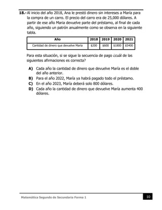 10
Matemática Segundo de Secundaria Forma 1
18.-Al inicio del año 2018, Ana le prestó dinero sin intereses a María para
la compra de un carro. El precio del carro era de 25,000 dólares. A
partir de ese año Maria devuelve parte del préstamo, al final de cada
año, siguiendo un patrón anualmente como se observa en la siguiente
tabla.
Año 2018 2019 2020 2021
Cantidad de dinero que devuelve María $200 $600 $1800 $5400
Para esta situación, si se sigue la secuencia de pago ¿cuál de las
siguientes afirmaciones es correcta?
A) Cada año la cantidad de dinero que devuelve María es el doble
del año anterior.
B) Para el año 2022, María ya habrá pagado todo el préstamo.
C) En el año 2023, María deberá solo 800 dólares.
D) Cada año la cantidad de dinero que devuelve María aumenta 400
dólares.
 