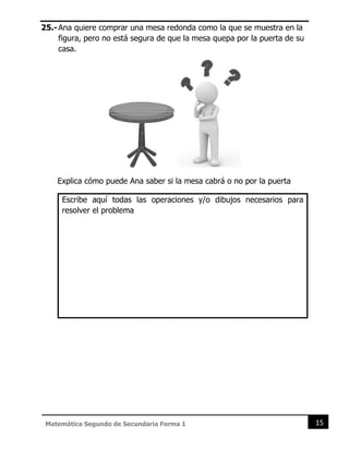 15
Matemática Segundo de Secundaria Forma 1
25.-Ana quiere comprar una mesa redonda como la que se muestra en la
figura, pero no está segura de que la mesa quepa por la puerta de su
casa.
Explica cómo puede Ana saber si la mesa cabrá o no por la puerta
Escribe aquí todas las operaciones y/o dibujos necesarios para
resolver el problema
 