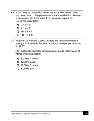 4
Matemática Segundo de Secundaria Forma 1
6.- A una fiesta de cumpleaños se han invitado a niños desde 7 años,
pero menores a 11. Si representamos con x la edad de los niños que
pueden asistir a la fiesta, ¿cuál de las siguientes expresiones
representa esas edades?
A) 7 < x < 11
B) 7 ≤ x < 11
C) -11 ≤ x < 7
D) -11 < x ≤ 11
7.- José presta a Manuel $ 2,000 a una tasa del 10% simple mensual
para que en 3 meses le devuelva capital más intereses por un monto
de $2,600.
¿Con cuál de las siguientes parejas de datos puede hallar Manuel el
interés simple que pagará?
A) $2,000 y 3 meses.
B) $2,000 y 2,600.
C) $2,600 y 3 meses.
D) $2,600 y 10%.
 