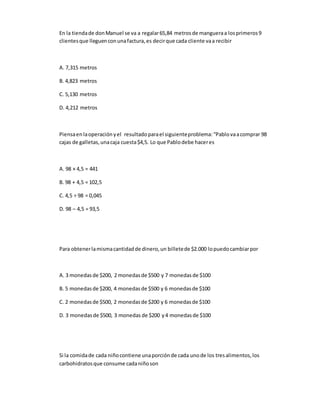 En la tiendade donManuel se va a regalar65,84 metrosde mangueraa losprimeros9
clientesque lleguenconunafactura,es decirque cada cliente vaa recibir
A. 7,315 metros
B. 4,823 metros
C. 5,130 metros
D. 4,212 metros
Piensaenlaoperaciónyel resultadoparael siguienteproblema:“Pablovaacomprar 98
cajas de galletas,unacaja cuesta$4,5. Lo que Pablodebe haceres
A. 98 × 4,5 = 441
B. 98 + 4,5 = 102,5
C. 4,5 ÷ 98 = 0,045
D. 98 – 4,5 = 93,5
Para obtenerlamismacantidadde dinero,un billetede $2.000 lopuedocambiarpor
A. 3 monedasde $200, 2 monedasde $500 y 7 monedasde $100
B. 5 monedasde $200, 4 monedasde $500 y 6 monedasde $100
C. 2 monedasde $500, 2 monedasde $200 y 6 monedasde $100
D. 3 monedasde $500, 3 monedas de $200 y4 monedasde $100
Si la comidade cada niñocontiene unaporciónde cada unode los tresalimentos,los
carbohidratosque consume cadaniñoson
 