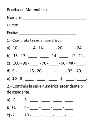 Prueba de Matemáticas
Nombre: ______________________________
Curso: ________________________
Fecha: ___________________________
1.- Completa la serie numérica.
a) 10 - ____- 14 - 16 - ____ - 20 - ____ - 24.
b) 18 - 17 - ____ - ____ - 14 - ____ - 12 - 11.
c) 100 - 90 - ____ - 70 - ____ - 50 - 40 - ____.
d) 5 - ____ - 15 - 20 - ____ - ____ - 35 – 40.
e) 10 - 9 - ____ - ____ - ____ - 5 - ____ - ____.
2.- Continúa la serie numérica ascendente o
descendente.
a) +2 3 - ____ - ____ - ____ - ____
b) +1 4 - ____ - ____ - ____ - ____
c) -2 10 - ____ - ____ - ____ - ____
 