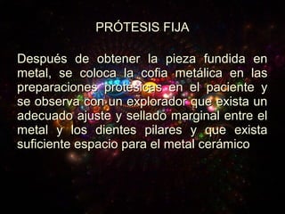 Después de obtener la pieza fundida enDespués de obtener la pieza fundida en
metal, se coloca la cofia metálica en lasmetal, se coloca la cofia metálica en las
preparaciones protésicas en el paciente ypreparaciones protésicas en el paciente y
se observa con un explorador que exista unse observa con un explorador que exista un
adecuado ajuste y sellado marginal entre eladecuado ajuste y sellado marginal entre el
metal y los dientes pilares y que existametal y los dientes pilares y que exista
suficiente espacio para el metal cerámicosuficiente espacio para el metal cerámico
PRÓTESIS FIJAPRÓTESIS FIJA
 
