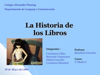 La Historia de  los Libros Colegio Alexander Fleming Departamento de Lenguaje y Comunicación Integrantes :  Constanza Collao Bernarda Campusano Matias Gonzales Constanza Henseleit 28 de Mayo del 2008 Profesor: Benedicto Gonzales Curso: 2º Medio C   