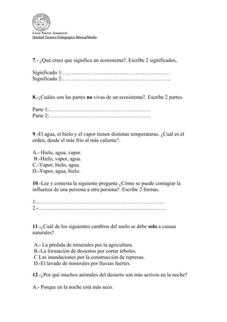 Liceo Nuevo Amanecer
Unidad Técnico Pedagógica Básica/Media
7.- ¿Qué crees que significa un ecosistema?. Escribe 2 significados,
Significado 1:……………………………………………………
Significado 2:…………………………………………………….
8.-¿Cuáles son las partes no vivas de un ecosistema?. Escribe 2 partes.
Parte 1:…………………………………………………
Parte 2:…………………………………………………
9.-El agua, el hielo y el vapor tienen distintas temperaturas. ¿Cuál es el
orden, desde el más frío al más caliente?.
A.- Hielo, agua, vapor.
B.-Hielo, vapor, agua.
C.-Vapor, hielo, agua.
D.-Vapor, agua, hielo.
10.-Lee y contesta la siguiente pregunta ¿Cómo se puede contagiar la
influenza de una persona a otra persona?. Escribe 2 formas.
1:………………………………………………………………
2.-………………………………………………………………
11.-¿Cuál de los siguientes cambios del suelo se debe solo a causas
naturales?
A.- La pérdida de minerales por la agricultura.
B.-La formación de desiertos por cortar árboles.
C Las inundaciones por la construcción de represas.
D.-El lavado de minerales por lluvias fuertes.
12.-¿Por qué muchos animales del desierto son más activos en la noche?
A.- Porque en la noche está más seco.
 