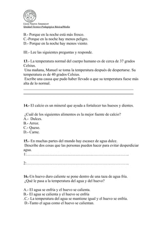 Liceo Nuevo Amanecer
Unidad Técnico Pedagógica Básica/Media
B.- Porque en la noche está más fresco.
C.-Porque en la noche hay menos peligro.
D.- Porque en la noche hay menos viento.
III.- Lee las siguientes preguntas y responde.
13.- La temperatura normal del cuerpo humano es de cerca de 37 grados
Celsius.
Una mañana, Manuel se toma la temperatura después de despertarse. Su
temperatura es de 40 grados Celsius.
Escribe una causa que pudo haber llevado a que su temperatura fuese más
alta de lo normal.
_________________________________________________________
_________________________________________________________
14.- El calcio es un mineral que ayuda a fortalecer tus huesos y dientes.
¿Cuál de los siguientes alimentos es la mejor fuente de calcio?
A.- Dulces.
B.- Arroz.
C.- Queso.
D.- Carne.
15.- En muchas partes del mundo hay escasez de agua dulce.
Describe dos cosas que las personas pueden hacer para evitar desperdiciar
agua.
1:……………………………………………………………………..
2:……………………………………………………………………..
16.-Un huevo duro caliente se pone dentro de una taza de agua fría.
¿Qué le pasa a la temperatura del agua y del huevo?
A.- El agua se enfría y el huevo se calienta.
B.- El agua se calienta y el huevo se enfría
.C.- La temperatura del agua se mantiene igual y el huevo se enfría.
D.-Tanto el agua como el huevo se calientan.
 