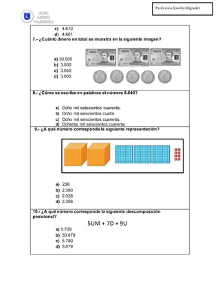 Profesora:JoselinMignolet
Ed.Diferencial:PilarMartínez
c) 4.610
d) 4.601
7.- ¿Cuánto dinero en total se muestra en la siguiente imagen?
a) 30.500
b) 3.500
c) 3.050
d) 3.005
8.- ¿Cómo se escribe en palabras el número 8.640?
a) Ocho mil setesientos cuarenta.
b) Ocho mil seiscientos cuatro
c) Ocho mil seiscientos cuarenta.
d) Ochenta mil seiscientos cuarenta
9.- ¿A qué número corresponde la siguiente representación?
a) 238
b) 2.380
c) 2.038
d) 2.308
10.- ¿A qué número corresponde la siguiente descomposición
posicional?
5UM + 7D + 9U
a) 5.709
b) 50.079
c) 5.790
d) 5.079
 