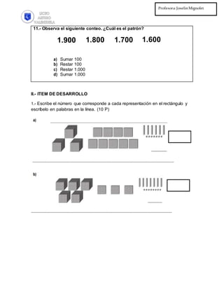 Profesora:JoselinMignolet
Ed.Diferencial:PilarMartínez
11.- Observa el siguiente conteo. ¿Cuál es el patrón?
1.900 1.800 1.700 1.600
a) Sumar 100
b) Restar 100
c) Restar 1.000
d) Sumar 1.000
II.- ITEM DE DESARROLLO
1.- Escribe el número que corresponde a cada representación en el rectángulo y
escríbelo en palabras en la línea. (10 P)
 