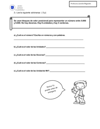 Profesora:JoselinMignolet
Ed.Diferencial:PilarMartínez
3.- Lee la siguiente adivinanza: ( 5 p)
Se usan bloques de valor posicional para representar un número entre 5.000
y 6.000. No hay decenas. Hay 6 unidades y hay 3 centenas.
a) ¿Cuál es el número? Escribe en números y con palabras.
______________________________________________________________________
b) ¿Cuál es el valor de las Unidades? _______________________________________
c) ¿Cuál es el valor de las Decenas? _______________________________________
d) ¿Cuál es el valor de las Centenas? _______________________________________
e) ¿Cuál es el valor de las Unidad de Mil? ____________________________________
 