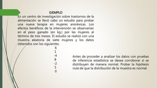 EJEMPLO
En un centro de investigación sobre trastornos de la
alimentación se llevó cabo un estudio para probar
una nueva terapia en mujeres anoréxicas. Los
efectos benéficos de la intervención se observarían
en el peso ganado (en kg.) por las mujeres al
término de tres meses. El estudio se realizó con una
muestra aleatoria de siete mujeres y los datos
obtenidos son los siguientes.
6
1
-4
8
-2
5
0
Antes de proceder a analizar los datos con pruebas
de inferencia estadística se desea corroborar si se
distribuyen de manera normal. Probar la hipótesis
nula de que la distribución de la muestra es normal.
 