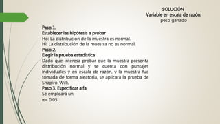 SOLUCIÓN
Variable en escala de razón:
peso ganado
Paso 1.
Establecer las hipótesis a probar
Ho: La distribución de la muestra es normal.
Hi: La distribución de la muestra no es normal.
Paso 2.
Elegir la prueba estadística
Dado que interesa probar que la muestra presenta
distribución normal y se cuenta con puntajes
individuales y en escala de razón, y la muestra fue
tomada de forma aleatoria, se aplicará la prueba de
Shapiro-Wilk.
Paso 3. Especificar alfa
Se empleará un
α= 0.05
 