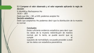 5.3 Comparar el valor observado y el valor esperado aplicando la regla de
decisión
Si Wo≤Wt,α∴Rechazamos Ho
.9530 > .803
Dado que Wo > Wt ,α 0.05; podemos aceptar Ho
Decisión estadística:
Dado que aceptamos Ho podemos decir que la distribución de la muestra
es normal.
Conclusión:
Existe suficiente evidencia estadística para decir que
los datos de la muestra redistribuyen de manera
normal, por lo tanto, se puede asumir que se
cumple el
supuesto de normalidad y se puede proceder a anali
zar los datos con estadística paramétrica.
 