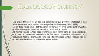 Este procedimiento es un test no paramétrico que permite establecer si dos
muestras se ajustan al mismo modelo probabilístico (Varas y Bois, 1998).
Es un test válido para distribuciones continuas y sirve tanto para muestras
grandes como para muestras pequeñas (Pizarro et al, 1986)
Así mismo Pizarro (1988), hace referencia a que, como parte de la aplicación de
este test, es necesario determinar la frecuencia observada acumulada y la
frecuencia teórica acumulada; una vez determinadas ambas frecuencias, se
obtiene el máximo de las diferencias entre ambas.
 