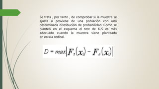 Se trata , por tanto , de comprobar si la muestra se
ajusta o proviene de una población con una
determinada distribución de probabilidad. Como se
planteó en el esquema el test de K-S es más
adecuado cuando la muestra viene planteada
en escala ordinal.
 