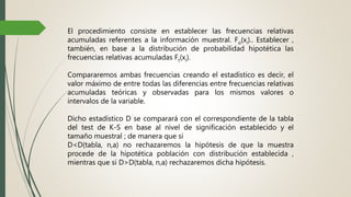 El procedimiento consiste en establecer las frecuencias relativas
acumuladas referentes a la información muestral. Fo(xi).. Establecer ,
también, en base a la distribución de probabilidad hipotética las
frecuencias relativas acumuladas Ft(xi).
Compararemos ambas frecuencias creando el estadístico es decir, el
valor máximo de entre todas las diferencias entre frecuencias relativas
acumuladas teóricas y observadas para los mismos valores o
intervalos de la variable.
Dicho estadístico D se comparará con el correspondiente de la tabla
del test de K-S en base al nivel de significación establecido y el
tamaño muestral ; de manera que si
D<D(tabla, n,a) no rechazaremos la hipótesis de que la muestra
procede de la hipotética población con distribución establecida ,
mientras que si D>D(tabla, n,a) rechazaremos dicha hipótesis.
 