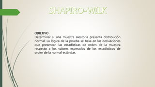 OBJETIVO
Determinar si una muestra aleatoria presenta distribución
normal. La lógica de la prueba se basa en las desviaciones
que presentan las estadísticas de orden de la muestra
respecto a los valores esperados de los estadísticos de
orden de la normal estándar.
 