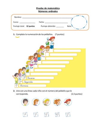 Prueba de matemática
Números ordinales
Nombre: ___________________________________________________________
Curso: ________________ Fecha: _______________________
Puntaje total: 32 puntos Puntaje obtenido: ________ Nota:
1. Completa la numeración de los peldaños. (7 puntos)
2. Une con una línea cada niño con el número del peldaño que le
corresponda. (2,5 puntos)
 