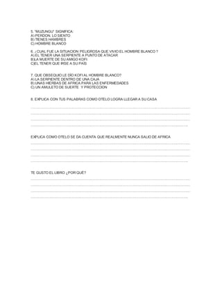 5. “MUZUNGU” SIGNIFICA:
A) PERDON, LO SIENTO
B) TIENES HAMBRES
C) HOMBRE BLANCO
6. ¿CUAL FUE LA SITUACION PELIGROSA QUE VIVIO EL HOMBRE BLANCO ?
A) EL TENER UNA SERPIENTE A PUNTO DE ATACAR
B)LA MUERTE DE SU AMIGO KOFI
C)EL TENER QUE IRSE A SU PAÌS
7. QUE OBSEQUIO LE DÌO KOFI AL HOMBRE BLANCO?
A) LA SERPIENTE DENTRO DE UNA CAJA
B) UNAS HIERBAS DE AFRICA PARA LAS ENFERMEDADES
C) UN AMULETO DE SUERTE Y PROTECCION
8. EXPLICA CON TUS PALABRAS COMO OTELO LOGRA LLEGAR A SU CASA
…………………………………………………………………………………………………………………………
…………………………………………………………………………………………………………………………
…………………………………………………………………………………………………………………………
……………………………………………………………………………………………………………………….
EXPLICA COMO OTELO SE DA CUENTA QUE REALMENTE NUNCA SALIO DE AFRICA
…………………………………………………………………………………………………………………………
…………………………………………………………………………………………………………………………
…………………………………………………………………………………………………………………………
……………………………………………………………………………………………………………………….
TE GUSTO EL LIBRO ¿POR QUÉ?
…………………………………………………………………………………………………………………………
…………………………………………………………………………………………………………………………
…………………………………………………………………………………………………………………………
……………………………………………………………………………………………………………………….
 