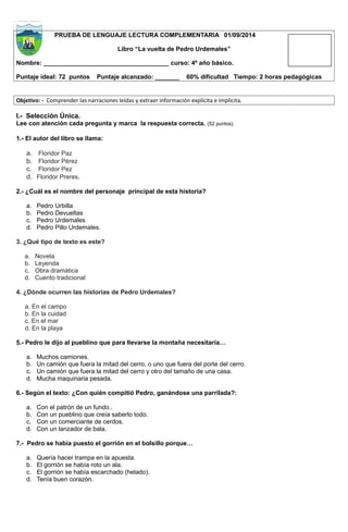PRUEBA DE LENGUAJE LECTURA COMPLEMENTARIA 01/09/2014 
Libro “La vuelta de Pedro Urdemales” 
Nombre: ____________________________________ curso: 4º año básico. 
Puntaje ideal: 72 puntos Puntaje alcanzado: _______ 60% dificultad Tiempo: 2 horas pedagógicas 
Objetivo: - Comprender las narraciones leídas y extraer información explícita e implícita. 
I.- Selección Única. 
Lee con atención cada pregunta y marca la respuesta correcta. (52 puntos) 
1.- El autor del libro se llama: 
a. Floridor Paz 
b. Floridor Pérez 
c. Floridor Pez 
d. Floridor Preres. 
2.- ¿Cuál es el nombre del personaje principal de esta historia? 
a. Pedro Urbilla 
b. Pedro Devueltas 
c. Pedro Urdemales 
d. Pedro Pillo Urdemales. 
3. ¿Qué tipo de texto es este? 
a. Novela 
b. Leyenda 
c. Obra dramática 
d. Cuento tradicional 
4. ¿Dónde ocurren las historias de Pedro Urdemales? 
a. En el campo 
b. En la cuidad 
c. En el mar 
d. En la playa 
5.- Pedro le dijo al pueblino que para llevarse la montaña necesitaría… 
a. Muchos camiones. 
b. Un camión que fuera la mitad del cerro, o uno que fuera del porte del cerro. 
c. Un camión que fuera la mitad del cerro y otro del tamaño de una casa. 
d. Mucha maquinaria pesada. 
6.- Según el texto: ¿Con quién compitió Pedro, ganándose una parrilada?: 
a. Con el patrón de un fundo.. 
b. Con un pueblino que creía saberlo todo. 
c. Con un comerciante de cerdos. 
d. Con un lanzador de bala. 
7.- Pedro se había puesto el gorrión en el bolsillo porque… 
a. Quería hacer trampa en la apuesta. 
b. El gorrión se había roto un ala. 
c. El gorrión se había escarchado (helado). 
d. Tenía buen corazón. 
 