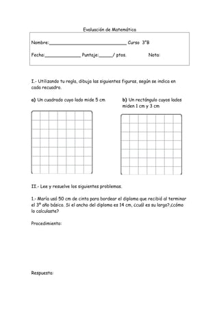 Evaluación de Matemática
Nombre:____________________________ Curso 3°B
Fecha:_____________ Puntaje:_____/ ptos. Nota:
I.- Utilizando tu regla, dibuja las siguientes figuras, según se indica en
cada recuadro.
a) Un cuadrado cuyo lado mide 5 cm b) Un rectángulo cuyos lados
miden 1 cm y 3 cm
II.- Lee y resuelve los siguientes problemas.
1.- María usó 50 cm de cinta para bordear el diploma que recibió al terminar
el 3º año básico. Si el ancho del diploma es 14 cm, ¿cuál es su largo?,¿cómo
lo calculaste?
Procedimiento:
Respuesta:
 