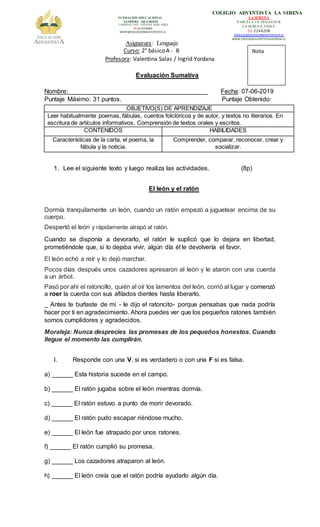 FUNDACIÓN EDUCACIONAL
SANDERS – DE GROOT
3 ORIENTE 1023 - VIÑADEL MAR, CHILE
56-32-2556800
MCHP@EDUCACIONADVENTISTA.CL
COLEGIO ADVENTISTA LA SERENA
LA SERENA
PARCELA 14- VEGAS SUR
LA SERENA, CHILE
51-2244208
CADELSE@EDUCACIONADVENTISTA.CL
WWW.COLEGIOADVENTISTALASERENA.CL
Asignatura: Lenguaje
Curso: 2° básico A - B
Profesora: Valentina Salas / Ingrid Yordana
Evaluación Sumativa
Nombre: _______________________________________ Fecha: 07-06-2019
Puntaje Máximo: 31 puntos. Puntaje Obtenido:
1. Lee el siguiente texto y luego realiza las actividades. (8p)
El león y el ratón
Dormía tranquilamente un león, cuando un ratón empezó a juguetear encima de su
cuerpo.
Despertó el león y rápidamente atrapó al ratón.
Cuando se disponía a devorarlo, el ratón le suplicó que lo dejara en libertad,
prometiéndole que, si lo dejaba vivir, algún día él le devolvería el favor.
El león echó a reír y lo dejó marchar.
Pocos días después unos cazadores apresaron al león y le ataron con una cuerda
a un árbol.
Pasó por ahí el ratoncillo, quién al oír los lamentos del león, corrió al lugar y comenzó
a roer la cuerda con sus afilados dientes hasta liberarlo.
_ Antes te burlaste de mí - le dijo el ratoncito- porque pensabas que nada podría
hacer por ti en agradecimiento. Ahora puedes ver que los pequeños ratones también
somos cumplidores y agradecidos.
Moraleja: Nunca desprecies las promesas de los pequeños honestos. Cuando
llegue el momento las cumplirán.
I. Responde con una V, si es verdadero o con una F si es falsa.
a) ______ Esta historia sucede en el campo.
b) ______ El ratón jugaba sobre el león mientras dormía.
c) ______ El ratón estuvo a punto de morir devorado.
d) ______ El ratón pudo escapar riéndose mucho.
e) ______ El león fue atrapado por unos ratones.
f) ______ El ratón cumplió su promesa.
g) ______ Los cazadores atraparon al león.
h) ______ El león creía que el ratón podría ayudarlo algún día.
OBJETIVO(S) DE APRENDIZAJE
Leer habitualmente poemas, fábulas, cuentos folclóricos y de autor, y textos no literarios. En
escritura de artículos informativos. Comprensión de textos orales y escritos.
CONTENIDOS HABILIDADES
Características de la carta, el poema, la
fábula y la noticia.
Comprender, comparar, reconocer, crear y
socializar.
Nota
 