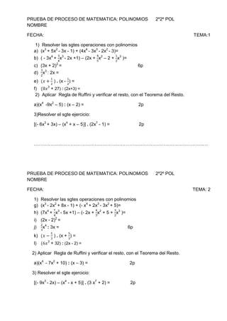 PRUEBA DE PROCESO DE MATEMATICA: POLINOMIOS      2º2º POL                                                          NOMBRE<br />FECHA:                                                                                                                      TEMA:1<br />Resolver las sgtes operaciones con polinomios<br />(x3 + 5x2 - 3x - 1) + (4x4 - 3x3 - 2x2 - 3)=<br />( - 3x4 + 34x3 - 2x +1) – (2x + 45x2 – 2 + 12x3 )=<br />(3x + 2)2 =                                                            6p<br />32x3 : 2x =<br />(x+12 ) . (x - 12) =<br />(8x3 + 27) : (2x+3) =<br />Aplicar  Regla de Ruffini y verificar el resto, con el Teorema del Resto.<br />a)(x4  -9x2 – 5) : (x – 2) =                                           2p<br />3)Resolver el sgte ejercicio:<br />[(- 6x3 + 3x) – (x4 + x – 5)] . (2x7 - 1) =                       2p<br />……………………………………………………………………………………………………<br />PRUEBA DE PROCESO DE MATEMATICA: POLINOMIOS      2º2º POL                                                          NOMBRE<br />FECHA:                                                                                                                     TEMA: 2<br />Resolver las sgtes operaciones con polinomios<br />(x3 - 2x2 + 8x - 1) + (- x4 + 2x3 - 3x2 + 5)=<br />(7x4 + 74x3 - 5x +1) – (- 2x + 43x2 + 5 + 32x3 )=<br />(2x - 2)2 =<br />23x4 : 3x =                                                      6p<br />(x-53 ) . (x + 53) =<br />(6x3 + 32) : (2x - 2) =<br />    2) Aplicar  Regla de Ruffini y verificar el resto, con el Teorema del Resto.<br />a)(x4  - 7x2 + 10) : (x – 3) =                                 2p<br />    3) Resolver el sgte ejercicio:<br />[(- 9x3 - 2x) – (x4 - x + 5)] . (3 x7 + 2) =                2p<br />