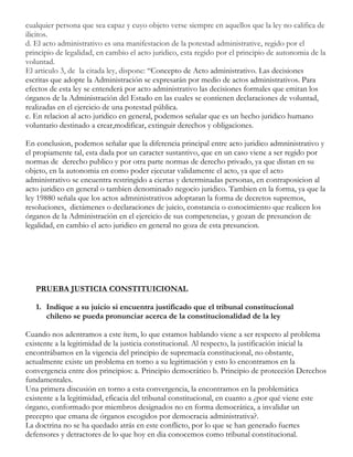 cualquier persona que sea capaz y cuyo objeto verse siempre en aquellos que la ley no califica de
ilicitos.
d. El acto administrativo es una manifestacion de la potestad administrative, regido por el
principio de legalidad, en cambio el acto juridico, esta regido por el principio de autonomia de la
voluntad.
El articulo 3, de la citada ley, dispone: “Concepto de Acto administrativo. Las decisiones
escritas que adopte la Administración se expresarán por medio de actos administrativos. Para
efectos de esta ley se entenderá por acto administrativo las decisiones formales que emitan los
órganos de la Administración del Estado en las cuales se contienen declaraciones de voluntad,
realizadas en el ejercicio de una potestad pública.
e. En relacion al acto juridico en general, podemos señalar que es un hecho juridico humano
voluntario destinado a crear,modificar, extinguir derechos y obligaciones.
En conclusion, podemos señalar que la diferencia principal entre acto juridico admninistrativo y
el propiamente tal, esta dada por un caracter sustantivo, que en un caso viene a ser regido por
normas de derecho publico y por otra parte normas de derecho privado, ya que distan en su
objeto, en la autonomia en como poder ejecutar validamente el acto, ya que el acto
administrativo se encuentra restringido a ciertas y determinadas personas, en contraposicion al
acto juridico en general o tambien denominado negocio juridico. Tambien en la forma, ya que la
ley 19880 señala que los actos admninistrativos adoptaran la forma de decretos supremos,
resoluciones, dictámenes o declaraciones de juicio, constancia o conocimiento que realicen los
órganos de la Administración en el ejercicio de sus competencias, y gozan de presuncion de
legalidad, en cambio el acto juridico en general no goza de esta presuncion.

PRUEBA JUSTICIA CONSTITUICIONAL
1. Indique a su juicio si encuentra justificado que el tribunal constitucional
chileno se pueda pronunciar acerca de la constitucionalidad de la ley
Cuando nos adentramos a este ítem, lo que estamos hablando viene a ser respecto al problema
existente a la legitimidad de la justicia constitucional. Al respecto, la justificación inicial la
encontrábamos en la vigencia del principio de supremacía constitucional, no obstante,
actualmente existe un problema en torno a su legitimación y esto lo encontramos en la
convergencia entre dos principios: a. Principio democrático b. Principio de protección Derechos
fundamentales.
Una primera discusión en torno a esta convergencia, la encontramos en la problemática
existente a la legitimidad, eficacia del tribunal constitucional, en cuanto a ¿por qué viene este
órgano, conformado por miembros designados no en forma democrática, a invalidar un
precepto que emana de órganos escogidos por democracia administrativa?.
La doctrina no se ha quedado atrás en este conflicto, por lo que se han generado fuertes
defensores y detractores de lo que hoy en dia conocemos como tribunal constitucional.

 