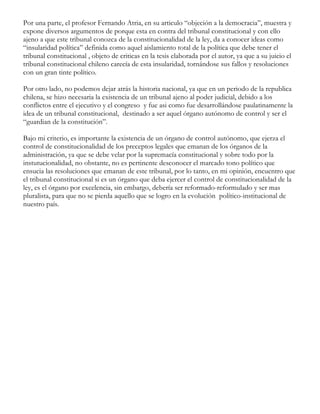Por una parte, el profesor Fernando Atria, en su articulo “objeción a la democracia”, muestra y
expone diversos argumentos de porque esta en contra del tribunal constitucional y con ello
ajeno a que este tribunal conozca de la constitucionalidad de la ley, da a conocer ideas como
“insularidad política” definida como aquel aislamiento total de la política que debe tener el
tribunal constitucional , objeto de criticas en la tesis elaborada por el autor, ya que a su juicio el
tribunal constitucional chileno carecía de esta insularidad, tornándose sus fallos y resoluciones
con un gran tinte político.
Por otro lado, no podemos dejar atrás la historia nacional, ya que en un periodo de la republica
chilena, se hizo necesaria la existencia de un tribunal ajeno al poder judicial, debido a los
conflictos entre el ejecutivo y el congreso y fue asi como fue desarrollándose paulatinamente la
idea de un tribunal constitucional, destinado a ser aquel órgano autónomo de control y ser el
“guardian de la constitución”.
Bajo mi criterio, es importante la existencia de un órgano de control autónomo, que ejerza el
control de constitucionalidad de los preceptos legales que emanan de los órganos de la
administración, ya que se debe velar por la supremacía constitucional y sobre todo por la
instutucionalidad, no obstante, no es pertinente desconocer el marcado tono político que
ensucia las resoluciones que emanan de este tribunal, por lo tanto, en mi opinión, encuentro que
el tribunal constitucional si es un órgano que deba ejercer el control de constitucionalidad de la
ley, es el órgano por excelencia, sin embargo, debería ser reformado-reformulado y ser mas
pluralista, para que no se pierda aquello que se logro en la evolución político-institucional de
nuestro país.
	
  
	
  
	
  
	
  
	
  
	
  
	
  
	
  

 