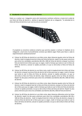 2. Estudiando el movimiento a través del dominó
Pedro va a realizar una indagación acerca del movimiento rectilíneo uniforme a través de la caída de
una hilera de fichas de dominó y plantea la siguiente hipótesis de su indagación: “la velocidad de la
hilera de fichas de dominó al caer una tras otra es constante”
El propósito es encontrar evidencia empírica que permita aceptar o rechazar la hipótesis de la
indagación. ¿Cuál sería el procedimiento correcto que debería seguir Pedro para llevar a cabo la
experimentación satisfactoriamente?
a) Colocar las 40 fichas de dominó en una hilera recta, dejar distancias iguales entre las fichas de
dominó, medir la longitud total de la hilera de fichas de dominó, repetir los dos pasos anteriores
para otras tres cantidades ascendentes (60, 80 y 100) de fichas de dominó, empujar la primera
ficha de dominó de la hilera para que se caigan, medir el tiempo que tarda en caer la hilera de
fichas de dominó y calcular la rapidez promedio a la que se derrumba la hilera de fichas de
dominó.
b) Colocar las 40 fichas de dominó en una hilera recta, medir la longitud total de la hilera de fichas
de dominó, empujar la primera ficha de dominó de la hilera para que se caigan, medir el tiempo
que tarda en caer la hilera de fichas de dominó, calcular la rapidez promedio a la que se
derrumba la hilera de fichas de dominó, dejar distancias iguales entre las fichas de dominó.
Repetir los dos pasos anteriores para otras tres cantidades ascendentes (60, 80 y 100) de fichas
de dominó.
c) Colocar las 40 fichas de dominó en una hilera recta, dejar distancias iguales entre las fichas de
dominó, medir la longitud total de la hilera de fichas de dominó, empujar las fichas de dominó
de la hilera para que se caigan, medir el tiempo que tarda en caer la hilera de fichas de dominó,
calcular la rapidez promedio a la que se derrumba la hilera de fichas de dominó. Repetir los dos
pasos anteriores para otras tres cantidades ascendentes (60, 80 y 100) de fichas de dominó.
d) Colocar las 40 fichas de dominó en una hilera recta, dejar distancias diferentes entre las fichas
de dominó, repetir los dos pasos anteriores para otras tres cantidades ascendentes (60, 80 y
100) de fichas de dominó, medir la longitud total de la hilera de fichas de dominó, empujar la
primera ficha de dominó de la hilera para que se caigan, medir el tiempo que tarda en caer la
hilera de fichas de dominó, calcular la rapidez promedio a la que se derrumba la hilera de fichas
de dominó.
 