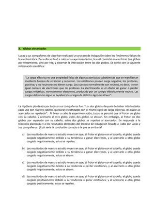 3. Globos electrizados
Lucas y sus compañeros de clase han realizado un proceso de indagación sobre los fenómenos físicos de
la electrostática. Para ello se llevó a cabo una experimentación, la cual consistió en electrizar dos globos
por frotamiento, uno por vez, y observar la interacción entre los dos globos. Se contó con la siguiente
información científica:
La hipótesis planteada por Lucas y sus compañeros fue: “Los dos globos después de haber sido frotados
cada uno con nuestro cabello, quedarán electrizados con el mismo signo de carga eléctrica, los cuales al
acercarlos se repelerán”. Al llevar a cabo la experimentación, Lucas se percató que al frotar un globo
con su cabello, y acercarlo al otro globo, estos dos globos se atraían. Sin embargo, al frotar los dos
globos por separado con su cabello, estos dos globos se repelían al acercarlos. En respuesta a la
hipótesis planteada y a los resultados obtenidos del proceso de indagación llevado a cabo por Lucas y
sus compañeros. ¿Cuál sería la conclusión correcta a la que se arribaría?
a) Los resultados de nuestro estudio muestran que, al frotar el globo con el cabello, el globo queda
cargado negativamente debido a su tendencia a ganar electrones, y al acercarlo a otro globo
cargado negativamente, estos se repelen.
b) Los resultados de nuestro estudio muestran que, al frotar el globo con el cabello, el globo queda
cargado negativamente debido a su tendencia a ganar electrones, y al acercarlo a otro globo
cargado negativamente, estos se atraen.
c) Los resultados de nuestro estudio muestran que, al frotar el globo con el cabello, el globo queda
cargado negativamente debido a su tendencia a perder electrones, y al acercarlo a otro globo
cargado negativamente, estos se atraen.
d) Los resultados de nuestro estudio muestran que, al frotar el globo con el cabello, el globo queda
cargado positivamente debido a su tendencia a ganar electrones, y al acercarlo a otro globo
cargado positivamente, estos se repelen.
“La carga eléctrica es una propiedad física de algunas partículas subatómicas que se manifiestan
mediante fuerzas de atracción y repulsión. Los electrones poseen carga negativa; los protones,
positiva; y los neutrones no tienen carga. Los cuerpos normalmente son neutros, es decir, tienen
igual número de electrones que de protones. La electrización es el efecto de ganar o perder
cargas eléctricas, normalmente electrones, producido por un cuerpo eléctricamente neutro. Las
cargas del mismo signo se repelen y las cargas de distinto signo se atraen”.
 