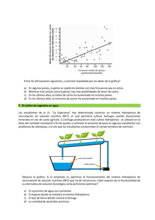 Entre las afirmaciones siguientes, ¿cuál está respaldada por los datos de la gráfica?
a) En algunos países, la gente se cepilla los dientes con más frecuencia que en otros.
b) Mientras más azúcar coma la gente, hay más posibilidades de tener de caries.
c) En los últimos años, el índice de caries ha aumentado en muchos países.
d) En los últimos años, el consumo de azúcar ha aumentado en muchos países.
7. El cultivo de vegetales en agua
Los estudiantes de la I.E. “La Esperanza” han determinado construir un sistema hidropónico de
recirculación de solución nutritiva (NFT), el cual permitirá cultivar lechugas usando disoluciones
minerales en vez de suelo agrícola. La lechuga producida en este cultivo hidropónico se utilizará en la
dieta del comedor estudiantil a fin de ayudar a controlar el aumento de peso en algunos estudiantes con
problemas de sobrepeso, a la vez que los estudiantes comprendan el campo temático de nutrición.
Observa el gráfico. Si el propósito es optimizar el funcionamiento del sistema hidropónico de
recirculación de solución nutritiva (NFT) que ha de construirse. ¿Qué aspecto de la funcionalidad de
su alternativa de solución tecnológica sería pertinente optimizar?
a) El suministro de agua con nutrientes.
b) El espacio donde se instalará al sistema hidropónico.
c) El tipo de tierra donde crecerá la lechuga.
d) La cantidad de pesticidas químicos.
 